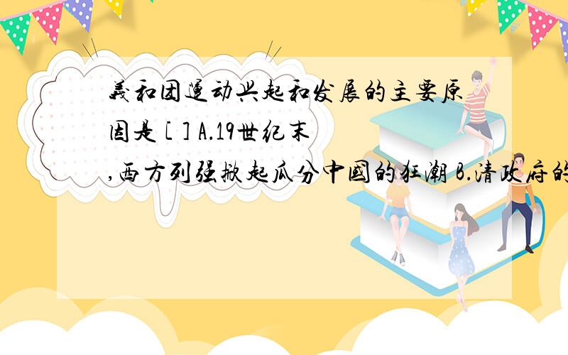 义和团运动兴起和发展的主要原因是 [ ] A．19世纪末,西方列强掀起瓜分中国的狂潮 B．清政府的统治过于残暴 C．中国民族资本主义的发展 D．外国列强与中华民族矛盾不断激化