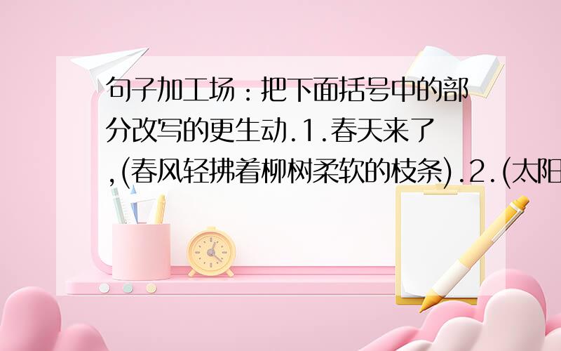 句子加工场：把下面括号中的部分改写的更生动.1.春天来了,(春风轻拂着柳树柔软的枝条).2.(太阳刚从山坳里升起来),晨风轻拂着清山绿水.