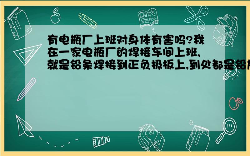 有电瓶厂上班对身体有害吗?我在一家电瓶厂的焊接车间上班,就是铅条焊接到正负极板上,到处都是铅灰,不过有戴一般的面罩和一个防毒面罩,每天下班而防毒面罩边上的海绵上和面罩的都有