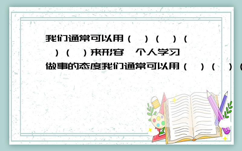 我们通常可以用（ ）（ ）（ ）（ ）来形容一个人学习、做事的态度我们通常可以用（ ）（ ）（ ）（ ）来形容一个人学习、做事的态度,用（ ）（ ）形容一个人的人品格高尚,用（ ）（