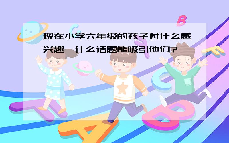 现在小学六年级的孩子对什么感兴趣,什么话题能吸引他们?