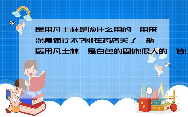 医用凡士林是做什么用的,用来涂身体行不?刚在药店买了一瓶医用凡士林,是白色的固体!很大的一筒!上面也没有什么说明!还有那东西很油!用了该怎么驱除呢`````