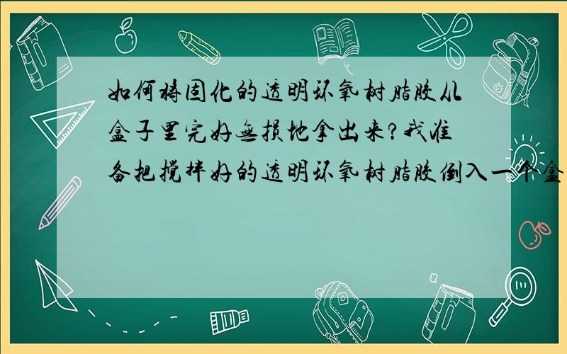 如何将固化的透明环氧树脂胶从盒子里完好无损地拿出来?我准备把搅拌好的透明环氧树脂胶倒入一个盒子里得固化后拿出,不知道盒子应该经过什么处理才能把固化的透明环氧树脂胶从盒子