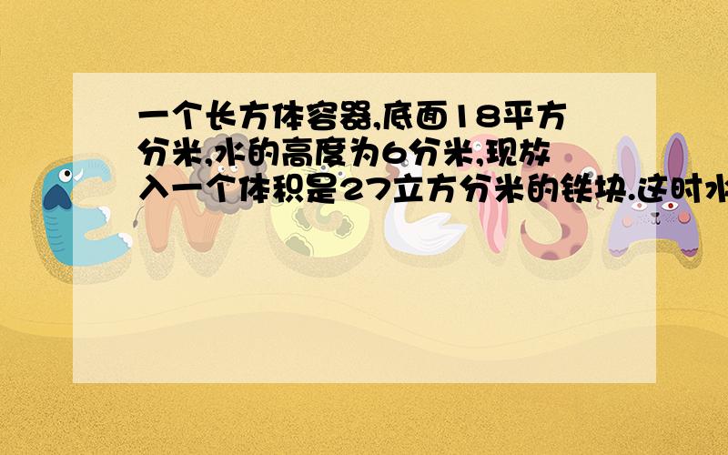 一个长方体容器,底面18平方分米,水的高度为6分米,现放入一个体积是27立方分米的铁块.这时水面高多少分米?