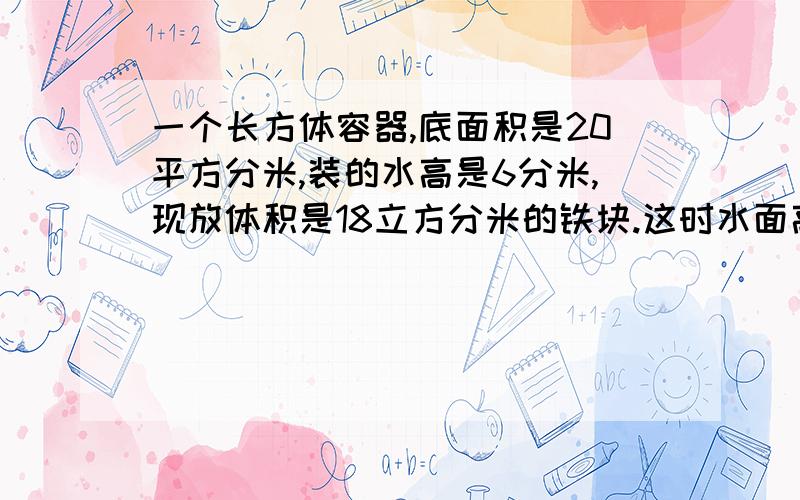 一个长方体容器,底面积是20平方分米,装的水高是6分米,现放体积是18立方分米的铁块.这时水面高是?明天就要交了!3Q