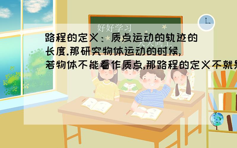 路程的定义：质点运动的轨迹的长度.那研究物体运动的时候,若物体不能看作质点,那路程的定义不就是错的比如火车过桥.火车就不可以看作质点,那么路程也就不是质点运动的轨迹的长度了.