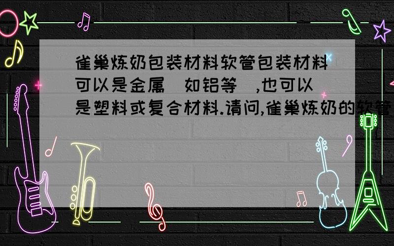 雀巢炼奶包装材料软管包装材料可以是金属（如铝等）,也可以是塑料或复合材料.请问,雀巢炼奶的软管包装的材料是什么? 请明白人小讲一下...