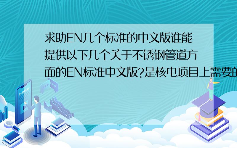 求助EN几个标准的中文版谁能提供以下几个关于不锈钢管道方面的EN标准中文版?是核电项目上需要的,急用,要去参加澄清会,十分感激啊!我目前只有英文版的 EN 10216-5 机械性能和冲击测试EN 1348