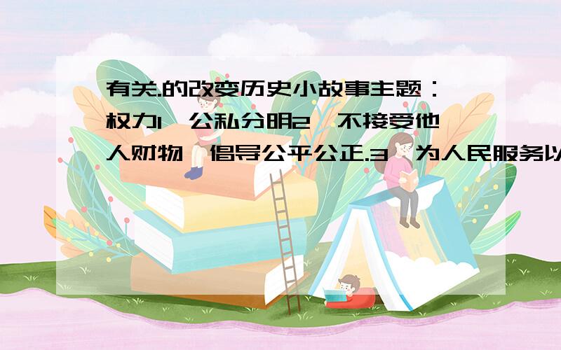 有关.的改变历史小故事主题：权力1、公私分明2、不接受他人财物,倡导公平公正.3、为人民服务以上三个点都要,分三个故事写,每个故事300字左右.