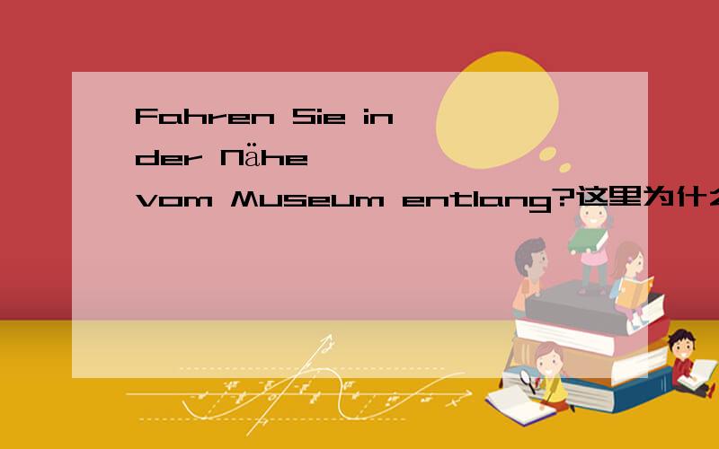 Fahren Sie in der Nähe vom Museum entlang?这里为什么用vom,不是in der Nähe von才表示在……附近吗?