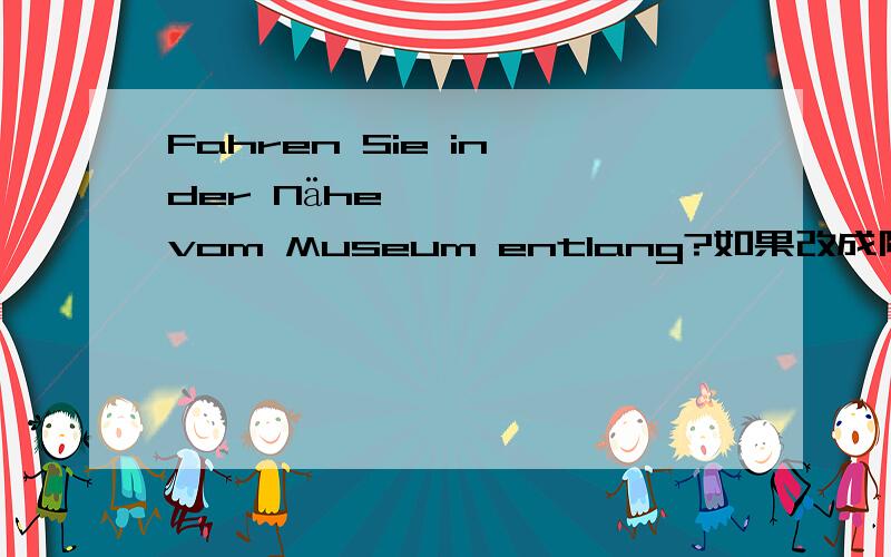 Fahren Sie in der Nähe vom Museum entlang?如果改成陈述句“我开车到博物馆附近”应该怎么说?