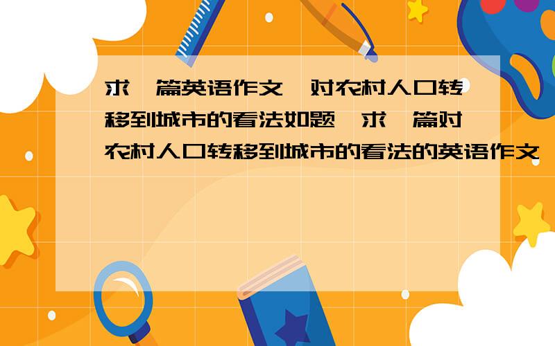 求一篇英语作文,对农村人口转移到城市的看法如题,求一篇对农村人口转移到城市的看法的英语作文,200字左右.多谢,符合条件必兑现奖励.