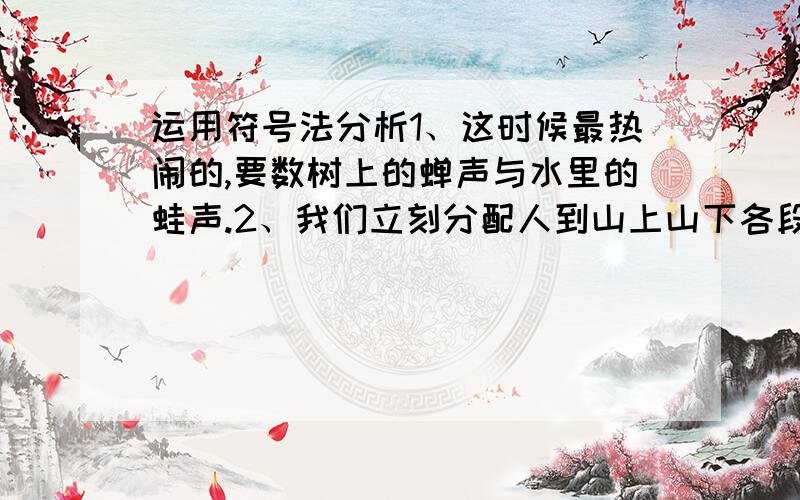 运用符号法分析1、这时候最热闹的,要数树上的蝉声与水里的蛙声.2、我们立刻分配人到山上山下各段去帮助病员和运输员.3、在这里,蓝天白云,秃顶的山,单调的黄土,浅懒的水,似乎都是最恰