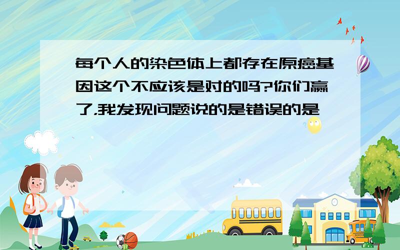 每个人的染色体上都存在原癌基因这个不应该是对的吗?你们赢了，我发现问题说的是错误的是……