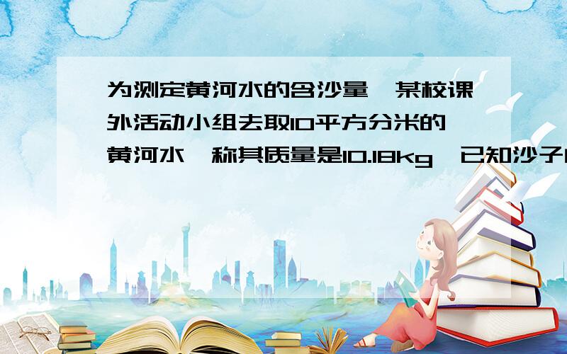 为测定黄河水的含沙量,某校课外活动小组去取10平方分米的黄河水,称其质量是10.18kg,已知沙子的密度为2500kg/m3,问黄河水的含沙量为多少?（即每立方米黄河水中含沙多少千克）