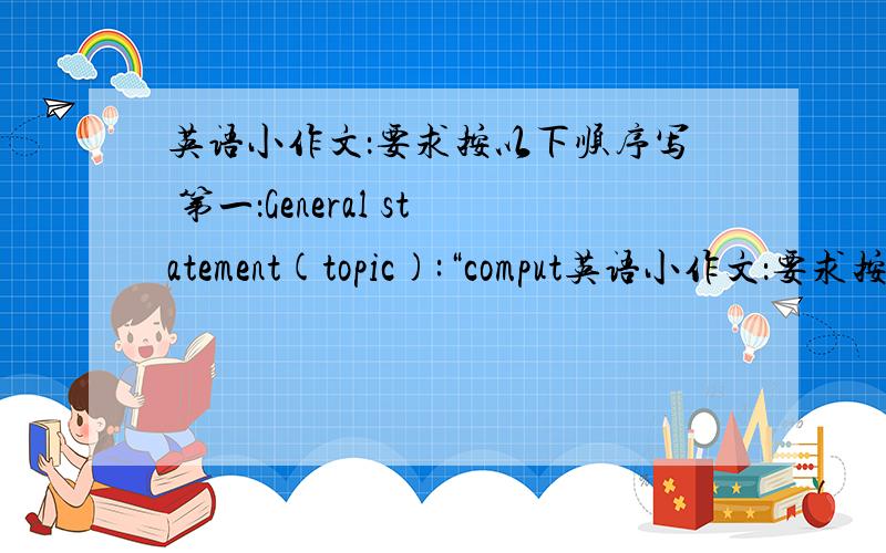 英语小作文：要求按以下顺序写 第一：General statement(topic):“comput英语小作文：要求按以下顺序写第一：General statement(topic):“computer are of great use to our daily life”第二：how(怎样行动)第三：why(