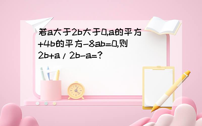 若a大于2b大于0,a的平方+4b的平方-8ab=0,则2b+a/2b-a=?