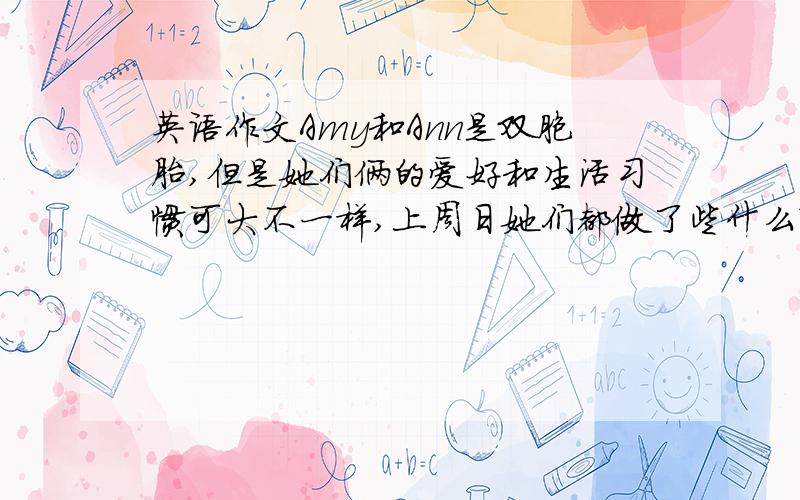 英语作文Amy和Ann是双胞胎,但是她们俩的爱好和生活习惯可大不一样,上周日她们都做了些什么?请参考图片写一篇英文短文,描述她们这一天的生活.图一：amy起床了,在穿衣服,ann在床上睡觉图二