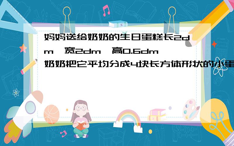 妈妈送给奶奶的生日蛋糕长2dm,宽2dm,高0.6dm,奶奶把它平均分成4块长方体形状的小蛋糕,想一想她是怎样分的,每个人分到多大的一块蛋糕?...