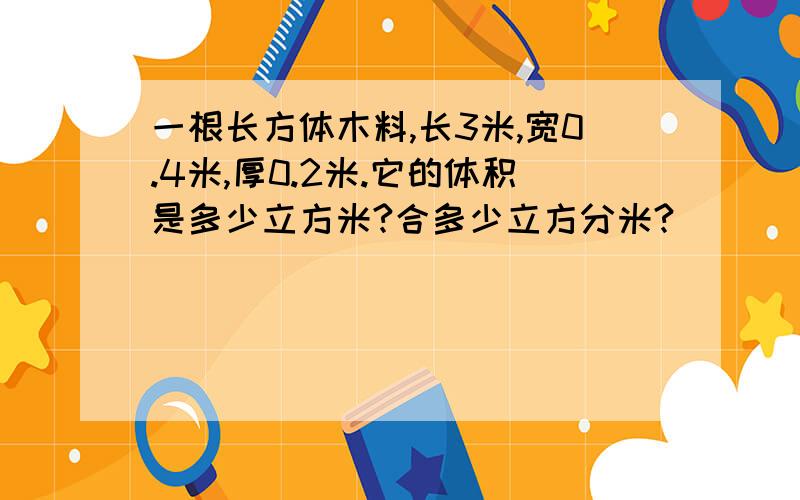 一根长方体木料,长3米,宽0.4米,厚0.2米.它的体积是多少立方米?合多少立方分米?