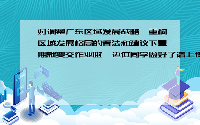 对调整广东区域发展战略,重构区域发展格局的看法和建议下星期就要交作业啦,边位同学做好了请上传!