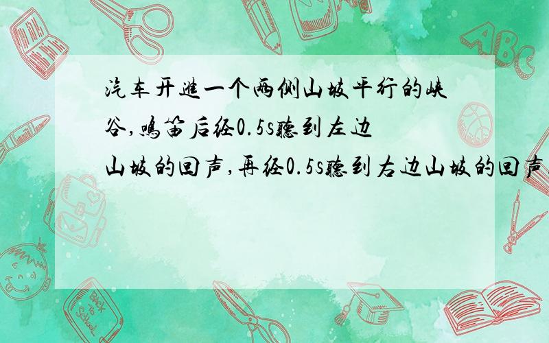 汽车开进一个两侧山坡平行的峡谷,鸣笛后经0.5s听到左边山坡的回声,再经0.5s听到右边山坡的回声.声速430m/s