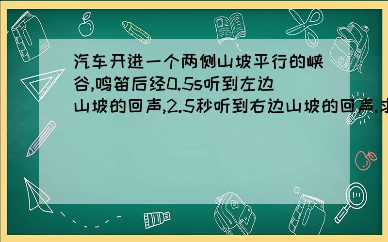 汽车开进一个两侧山坡平行的峡谷,鸣笛后经0.5s听到左边山坡的回声,2.5秒听到右边山坡的回声.求这个峡谷的宽度.(空气中声速为340m/s).