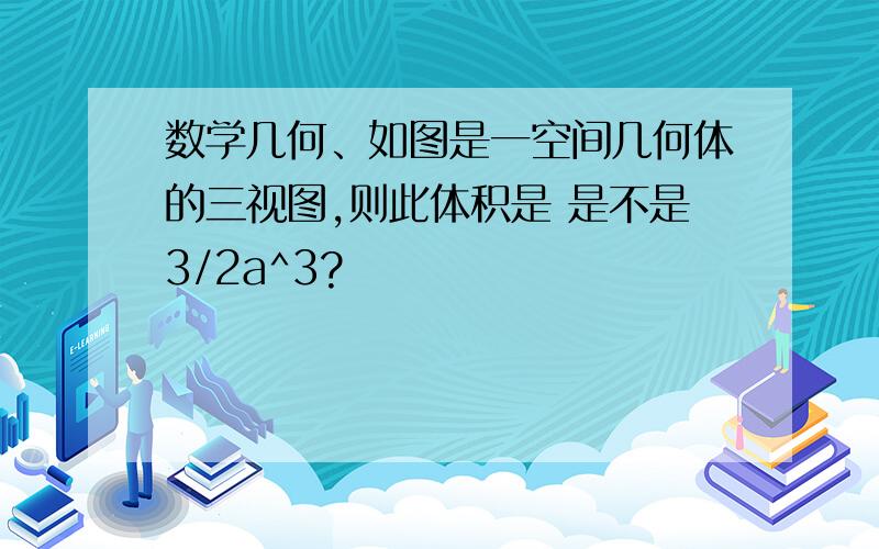 数学几何、如图是一空间几何体的三视图,则此体积是 是不是3/2a^3?