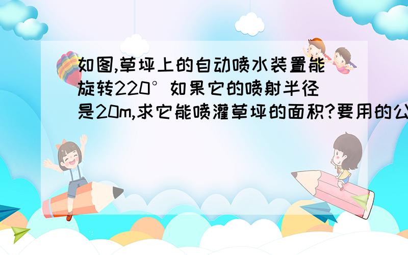 如图,草坪上的自动喷水装置能旋转220°如果它的喷射半径是20m,求它能喷灌草坪的面积?要用的公式：L=n×π×R÷180°S扇形=n×π×R²÷360°S扇形=2分之1LR