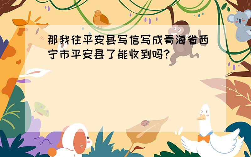 那我往平安县写信写成青海省西宁市平安县了能收到吗?