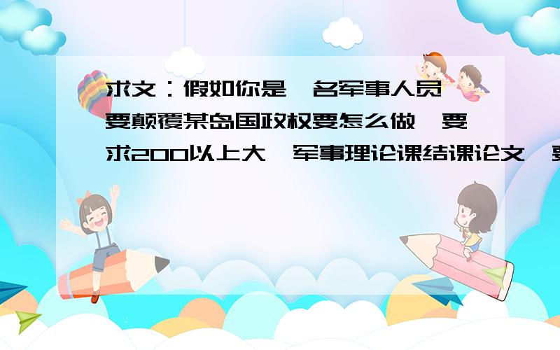 求文：假如你是一名军事人员,要颠覆某岛国政权要怎么做,要求200以上大一军事理论课结课论文,要求200字以上,方法不限