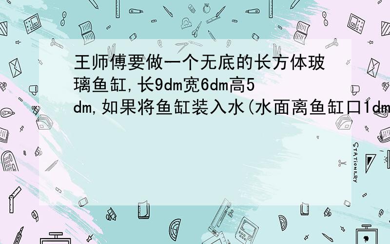 王师傅要做一个无底的长方体玻璃鱼缸,长9dm宽6dm高5dm,如果将鱼缸装入水(水面离鱼缸口1dm,一共装多少吨1立方米等于1吨水速度回答者有奖.