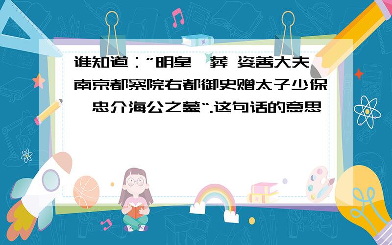 谁知道：”明皇敕葬 姿善大夫南京都察院右都御史赠太子少保谥忠介海公之墓“.这句话的意思