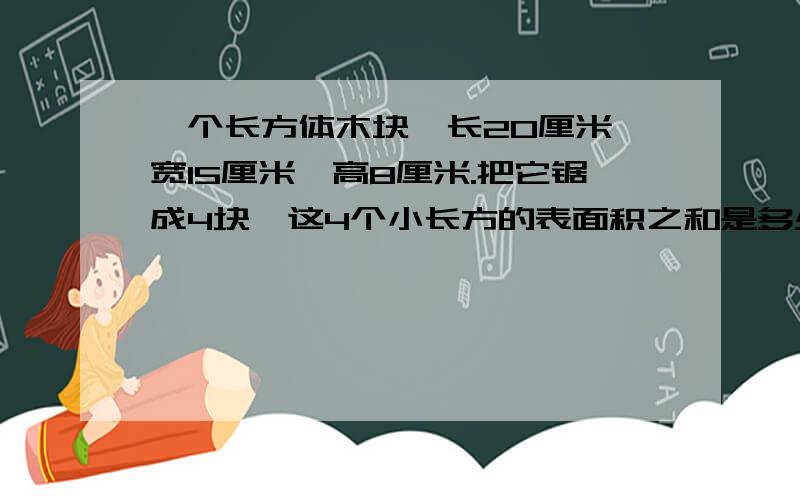 一个长方体木块,长20厘米,宽15厘米,高8厘米.把它锯成4块,这4个小长方的表面积之和是多少平方厘米?