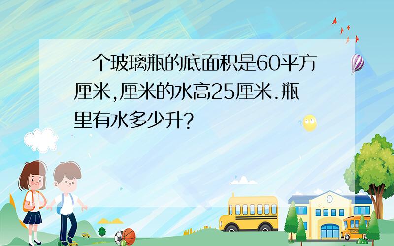 一个玻璃瓶的底面积是60平方厘米,厘米的水高25厘米.瓶里有水多少升?