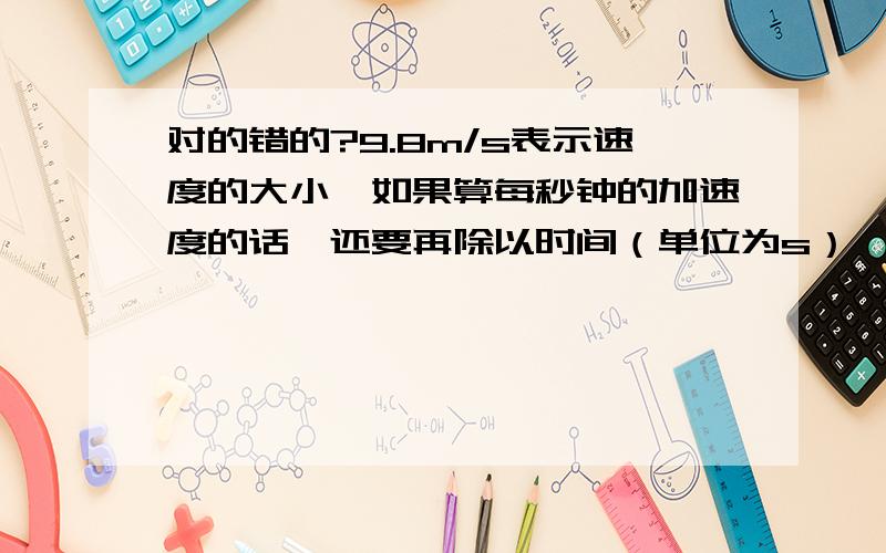 对的错的?9.8m/s表示速度的大小,如果算每秒钟的加速度的话,还要再除以时间（单位为s）,所以后面的分母就变成s2首先9.8m/s2不是一个固定的重力加速度数值吗?怎么还算什么每秒加速度?另外/