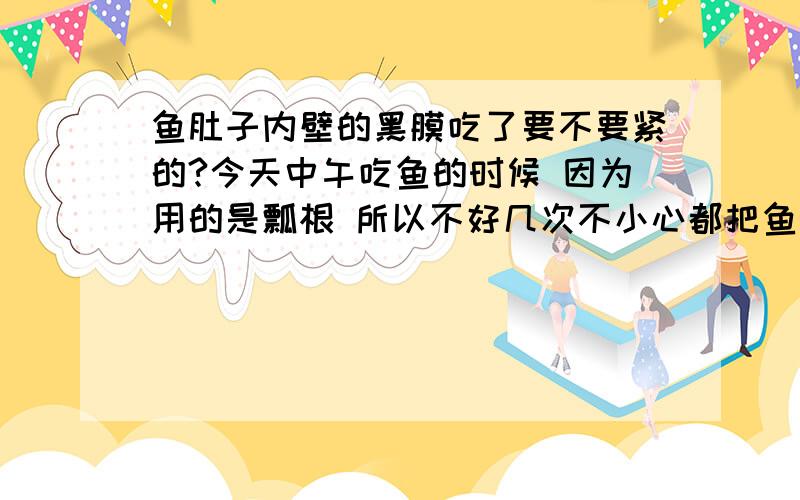 鱼肚子内壁的黑膜吃了要不要紧的?今天中午吃鱼的时候 因为用的是瓢根 所以不好几次不小心都把鱼肚子内壁的黑膜吃到肚子里去了 现在肚子感觉很难受啊 说不出很痛还是恶心 想问一下这