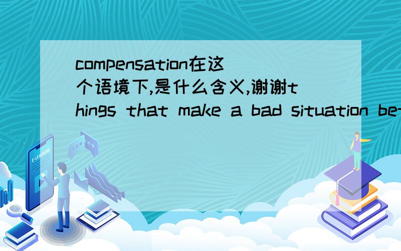 compensation在这个语境下,是什么含义,谢谢things that make a bad situation better: I wish I were young again, but getting older has its compensations.One of the few compensations of losing my job was seeing more of my family.