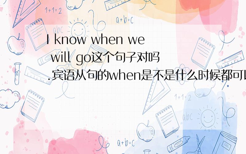 I know when we will go这个句子对吗.宾语从句的when是不是什么时候都可以用啊 只要意思对可就可以啊