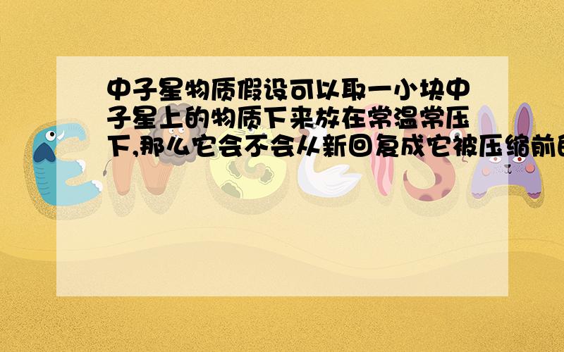 中子星物质假设可以取一小块中子星上的物质下来放在常温常压下,那么它会不会从新回复成它被压缩前的状态的物质?