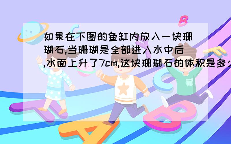 如果在下图的鱼缸内放入一块珊瑚石,当珊瑚是全部进入水中后,水面上升了7cm,这块珊瑚石的体积是多少