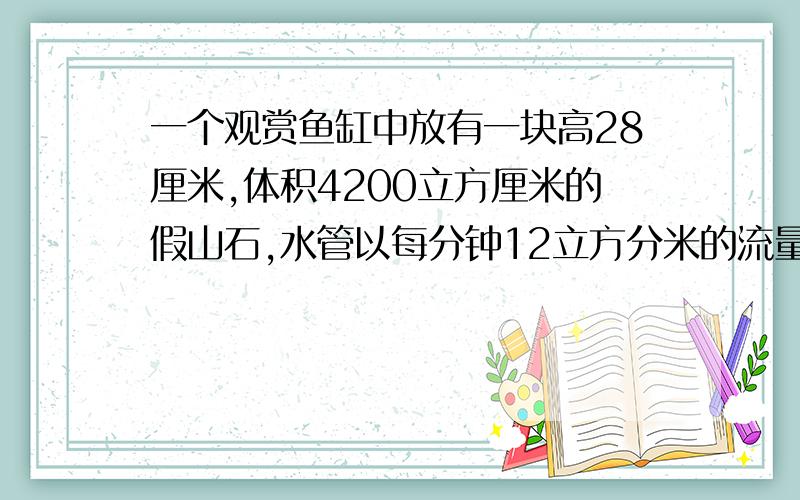 一个观赏鱼缸中放有一块高28厘米,体积4200立方厘米的假山石,水管以每分钟12立方分米的流量向鱼缸内注水,那么至少需要多少时间才能将假山石完全淹没?（鱼缸长60厘米,宽20厘米）