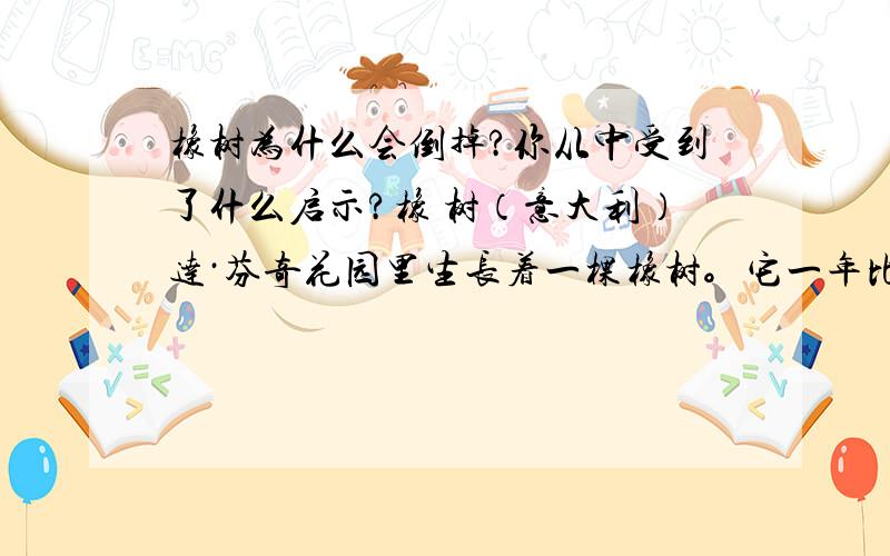 橡树为什么会倒掉?你从中受到了什么启示?橡 树（意大利）达·芬奇花园里生长着一棵橡树。它一年比一年粗壮高大，一年比一年挺拔威武。它那亭亭如盖的树冠遮天蔽日，浓密的树阴挡住