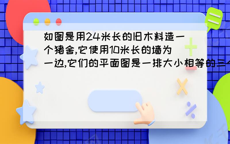 如图是用24米长的旧木料造一个猪舍,它使用10米长的墙为一边,它们的平面图是一排大小相等的三个长方形,总面积为32平方米,求猪舍的长BC和宽AB各为多少米