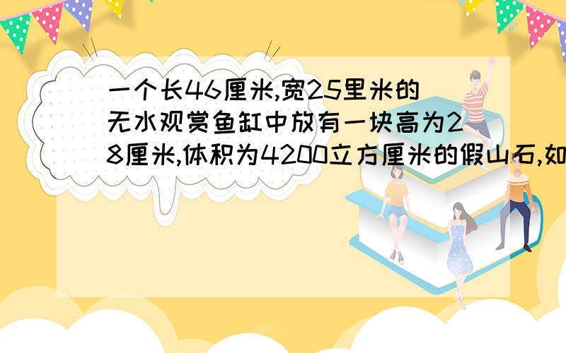 一个长46厘米,宽25里米的无水观赏鱼缸中放有一块高为28厘米,体积为4200立方厘米的假山石,如果用水管,以每分钟8立方米流量向鱼缸灌水,那么至少需要多少时间才能将假山石完全淹没?