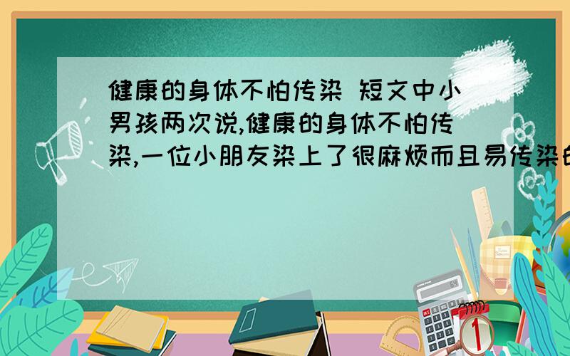 健康的身体不怕传染 短文中小男孩两次说,健康的身体不怕传染,一位小朋友染上了很麻烦而且易传染的皮肤病,为了自家孩子的健康,很多家长都告诫各自的孩子不要再跟那位小伙伴接触.但有