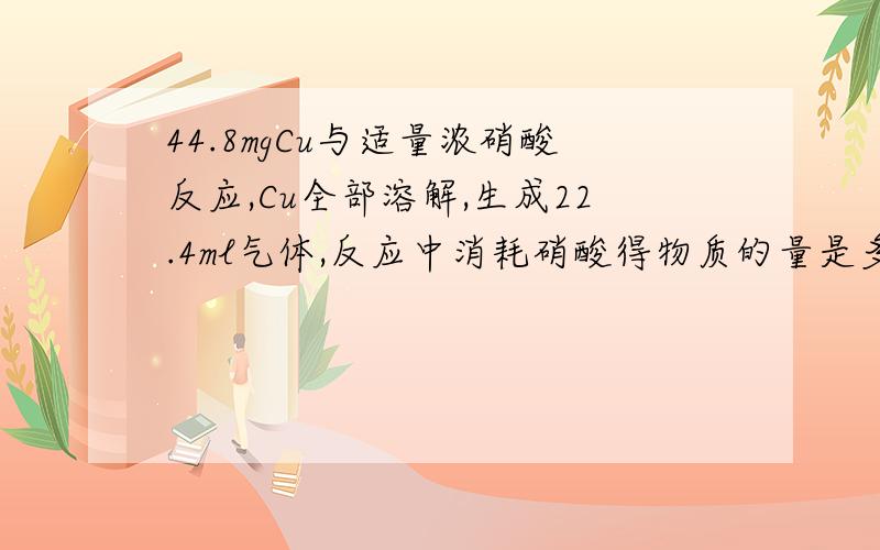 44.8mgCu与适量浓硝酸反应,Cu全部溶解,生成22.4ml气体,反应中消耗硝酸得物质的量是多少