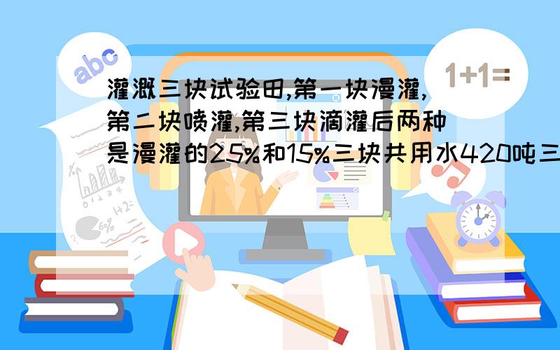 灌溉三块试验田,第一块漫灌,第二块喷灌,第三块滴灌后两种是漫灌的25%和15%三块共用水420吨三块各用多少