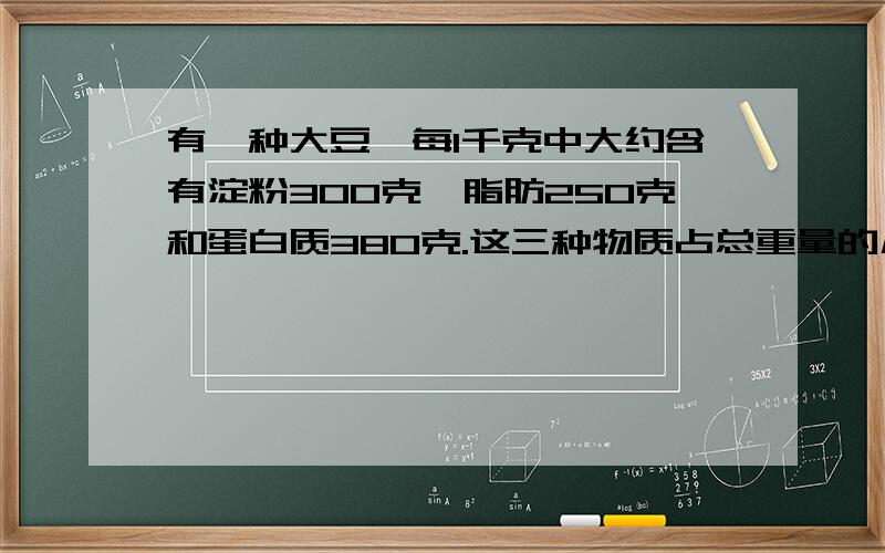 有一种大豆,每1千克中大约含有淀粉300克、脂肪250克和蛋白质380克.这三种物质占总重量的几分之几?要算式、答案也写出来【这是解决问题】