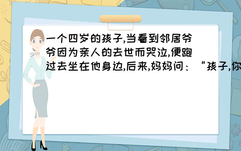 一个四岁的孩子,当看到邻居爷爷因为亲人的去世而哭泣,便跑过去坐在他身边,后来,妈妈问：“孩子,你对爷爷说了些什么?”孩子回答：“我什么也没说,只是帮他一起哭.”你收到了什么启迪·